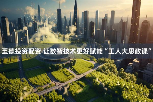 至德投资配资 让数智技术更好赋能“工人大思政课”
