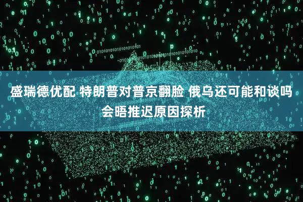 盛瑞德优配 特朗普对普京翻脸 俄乌还可能和谈吗 会晤推迟原因探析