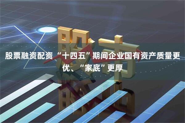 股票融资配资 “十四五”期间企业国有资产质量更优、“家底”更厚