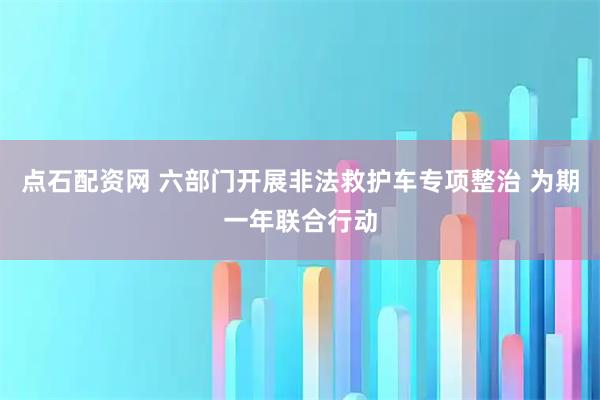 点石配资网 六部门开展非法救护车专项整治 为期一年联合行动