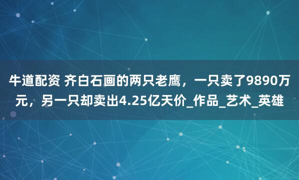 牛道配资 齐白石画的两只老鹰，一只卖了9890万元，另一只却卖出4.25亿天价_作品_艺术_英雄