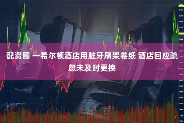 配资圈 一希尔顿酒店用脏牙刷架卷纸 酒店回应疏忽未及时更换