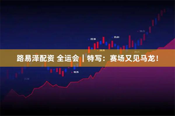 路易泽配资 全运会｜特写：赛场又见马龙！