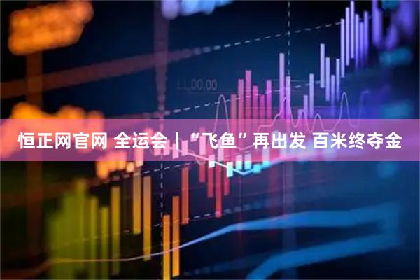 恒正网官网 全运会｜“飞鱼”再出发 百米终夺金