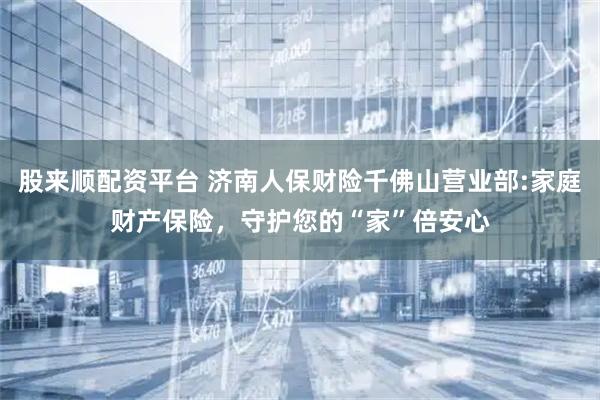 股来顺配资平台 济南人保财险千佛山营业部:家庭财产保险，守护您的“家”倍安心