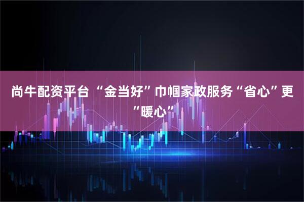 尚牛配资平台 “金当好”巾帼家政服务“省心”更“暖心”