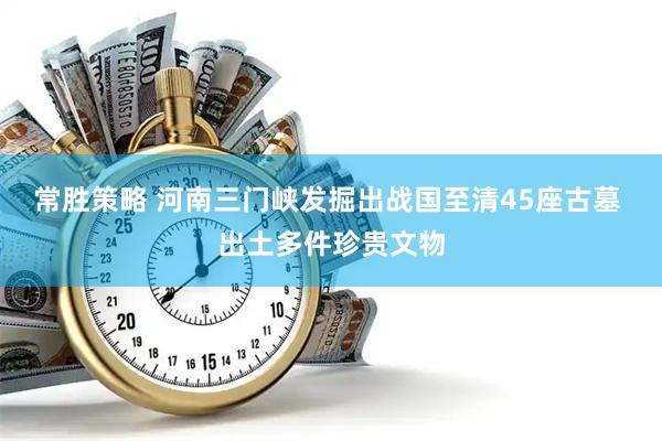 常胜策略 河南三门峡发掘出战国至清45座古墓 出土多件珍贵文物