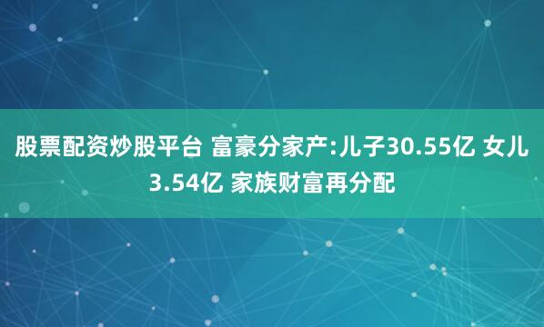 股票配资炒股平台 富豪分家产:儿子30.55亿 女儿3.54亿 家族财富再分配