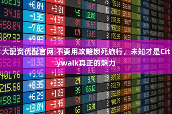 大配资优配官网 不要用攻略锁死旅行，未知才是Citywalk真正的魅力