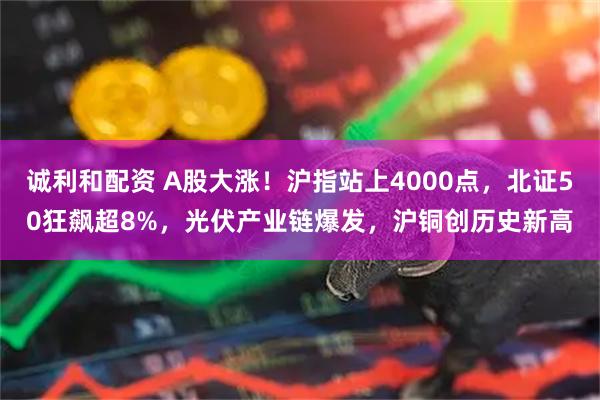 诚利和配资 A股大涨！沪指站上4000点，北证50狂飙超8%，光伏产业链爆发，沪铜创历史新高