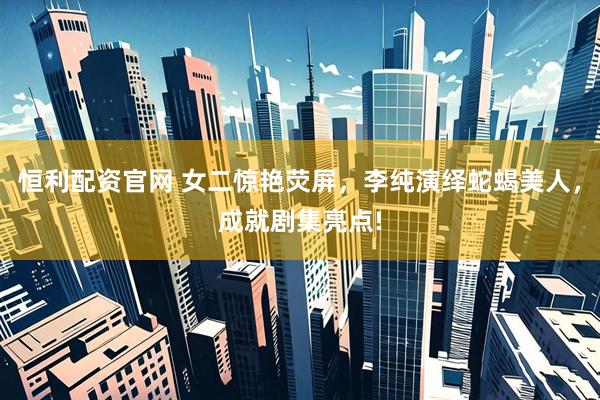 恒利配资官网 女二惊艳荧屏，李纯演绎蛇蝎美人，成就剧集亮点!