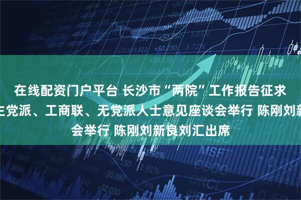 在线配资门户平台 长沙市“两院”工作报告征求市政协及民主党派、工商联、无党派人士意见座谈会举行 陈刚刘新良刘汇出席