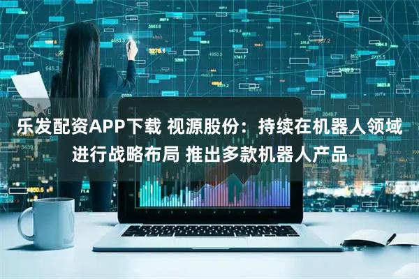 乐发配资APP下载 视源股份：持续在机器人领域进行战略布局 推出多款机器人产品