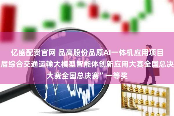 亿盛配资官网 品高股份品原AI一体机应用项目荣获“第一届综合交通运输大模型智能体创新应用大赛全国总决赛”一等奖