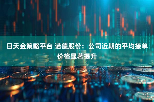 日天金策略平台 诺德股份：公司近期的平均接单价格显著提升