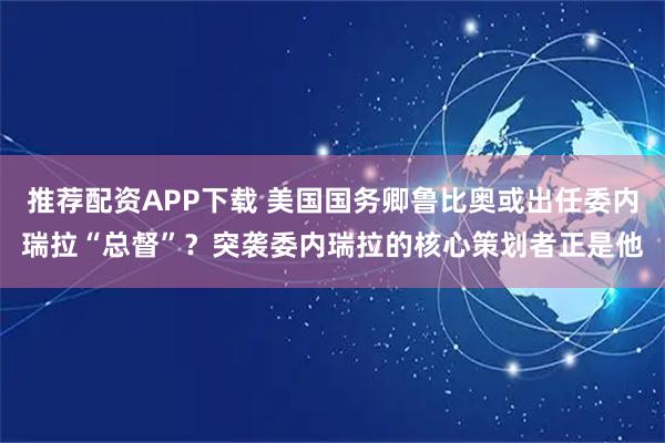 推荐配资APP下载 美国国务卿鲁比奥或出任委内瑞拉“总督”？突袭委内瑞拉的核心策划者正是他