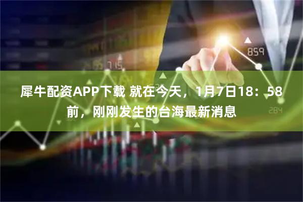 犀牛配资APP下载 就在今天，1月7日18：58前，刚刚发生的台海最新消息