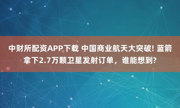 中财所配资APP下载 中国商业航天大突破! 蓝箭拿下2.7万颗卫星发射订单，谁能想到?
