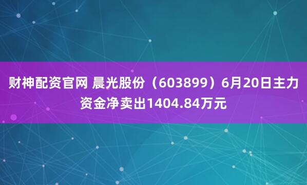 财神配资官网 晨光股份（603899）6月20日主力资金净卖出1404.84万元