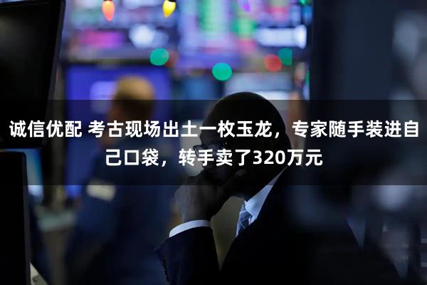 诚信优配 考古现场出土一枚玉龙，专家随手装进自己口袋，转手卖了320万元