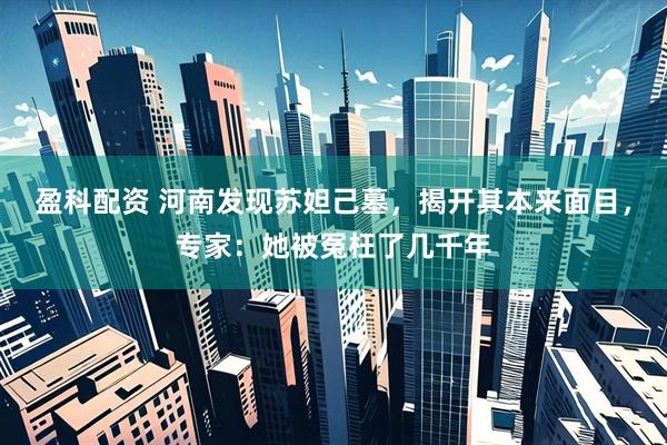 盈科配资 河南发现苏妲己墓，揭开其本来面目，专家：她被冤枉了几千年