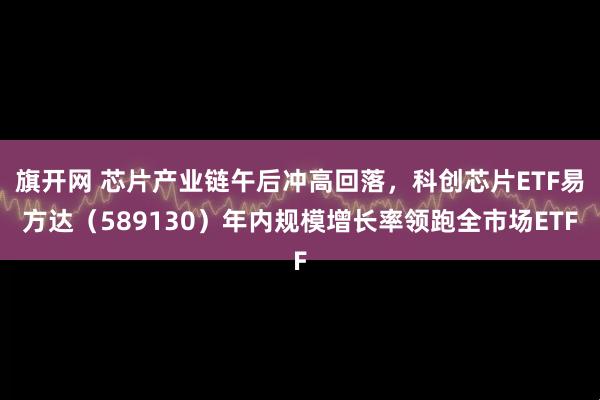 旗开网 芯片产业链午后冲高回落，科创芯片ETF易方达（589130）年内规模增长率领跑全市场ETF